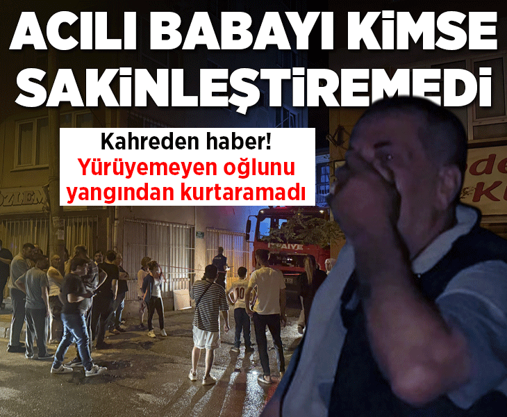 Acılı babanın feryatları mahalleyi inletti! Yürüyemeyen oğlunu yangından kurtaramadı
